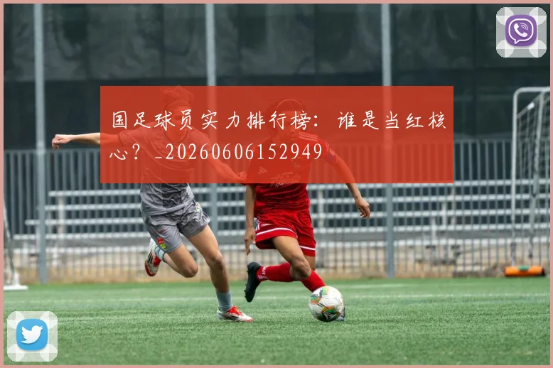 国足球员实力排行榜：谁是当红核心？_20260606152949