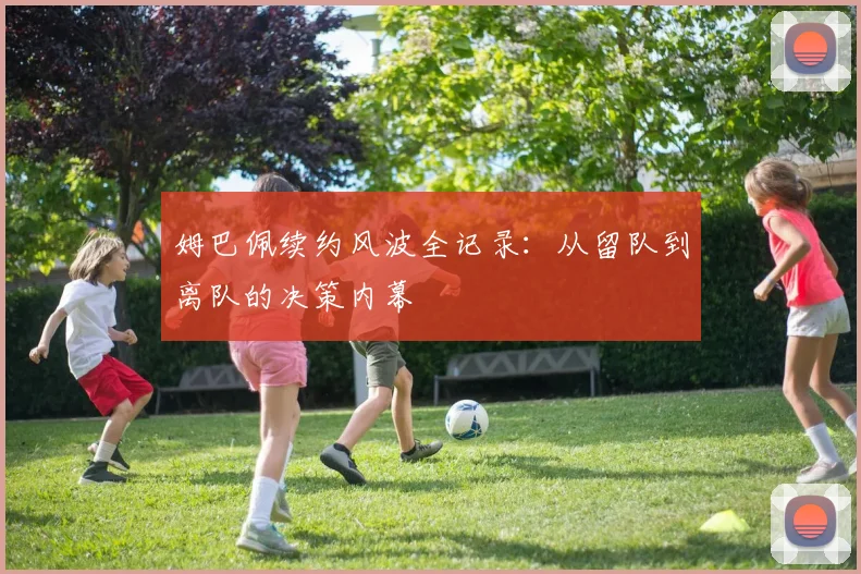 姆巴佩续约风波全记录：从留队到离队的决策内幕