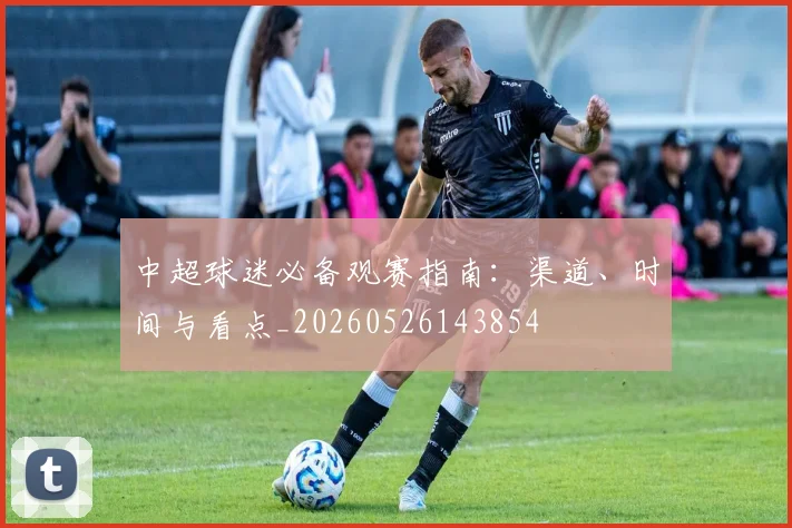 中超球迷必备观赛指南：渠道、时间与看点_20260526143854