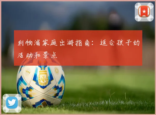 利物浦家庭出游指南：适合孩子的活动和景点