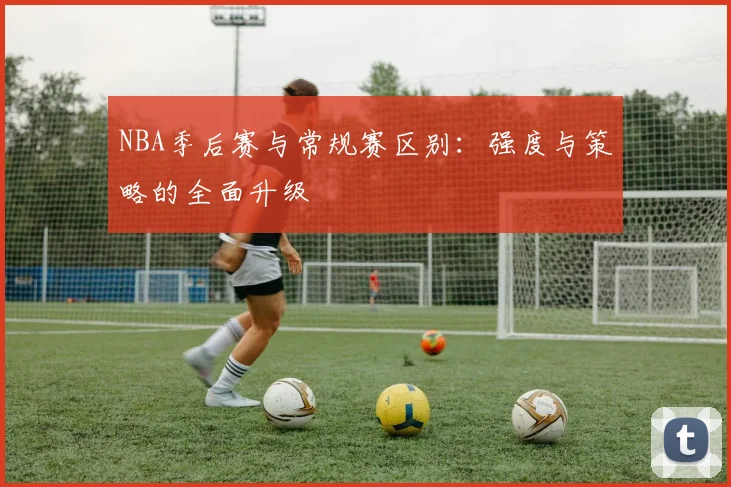 NBA季后赛与常规赛区别:强度与策略的全面升级