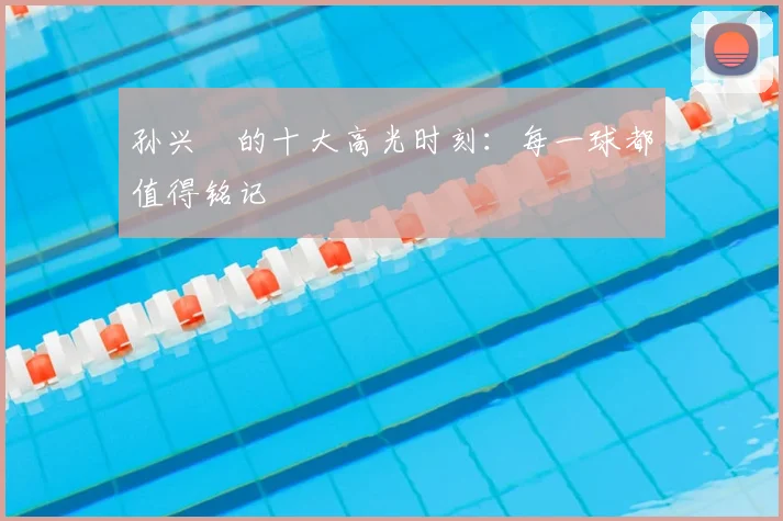 孙兴慜的十大高光时刻:每一球都值得铭记