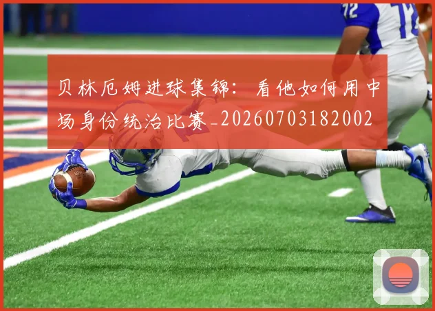 贝林厄姆进球集锦:看他如何用中场身份统治比赛_20260703182002