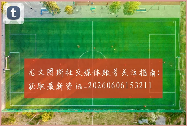 尤文图斯社交媒体账号关注指南：获取最新资讯_20260606153211