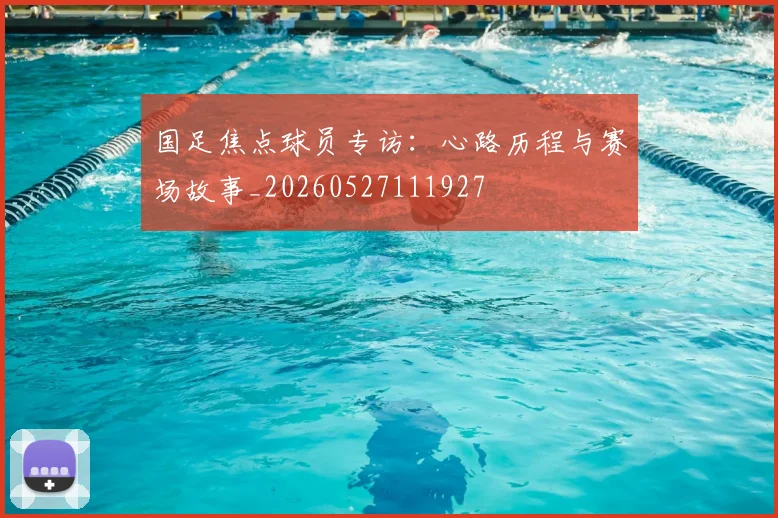国足焦点球员专访:心路历程与赛场故事_20260527111927