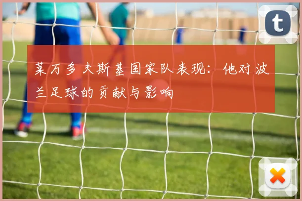 莱万多夫斯基国家队表现：他对波兰足球的贡献与影响