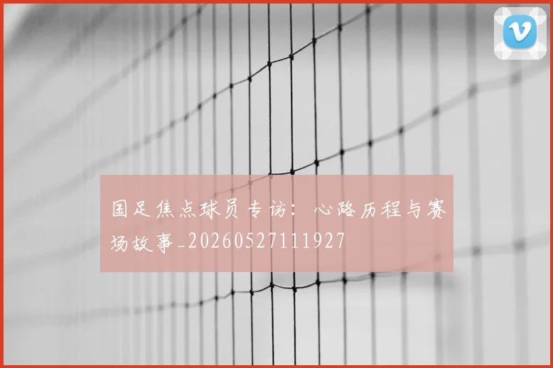 国足焦点球员专访:心路历程与赛场故事_20260527111927