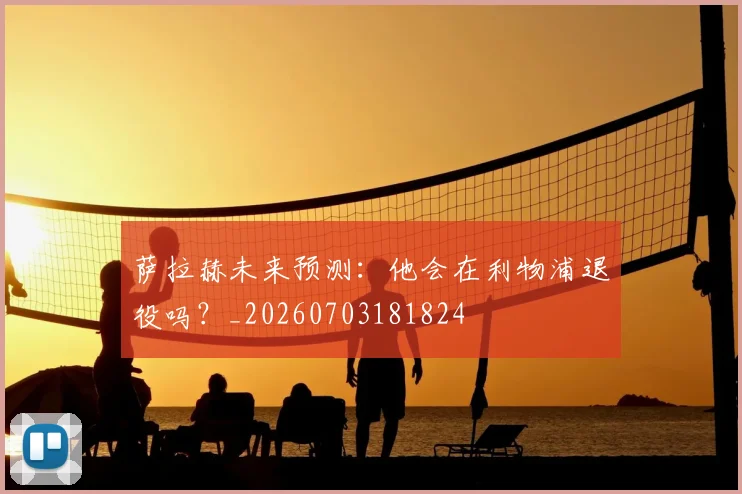 萨拉赫未来预测：他会在利物浦退役吗？_20260703181824