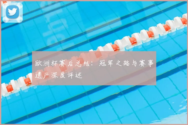 欧洲杯赛后总结:冠军之路与赛事遗产深度评述