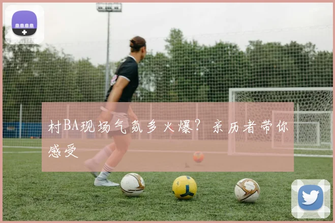 村BA现场气氛多火爆?亲历者带你感受