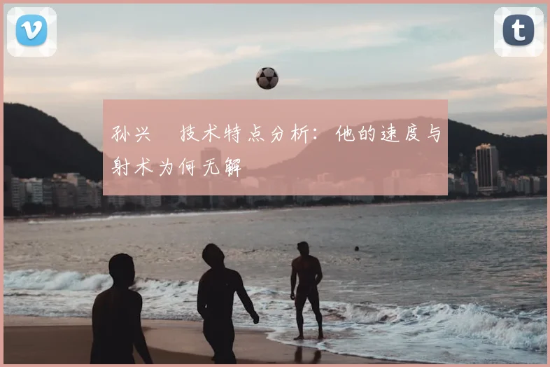 孙兴慜技术特点分析:他的速度与射术为何无解