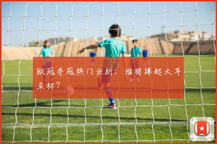 欧冠夺冠热门分析：谁将捧起大耳朵杯？