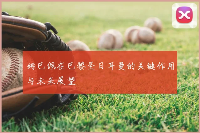 姆巴佩在巴黎圣日耳曼的关键作用与未来展望