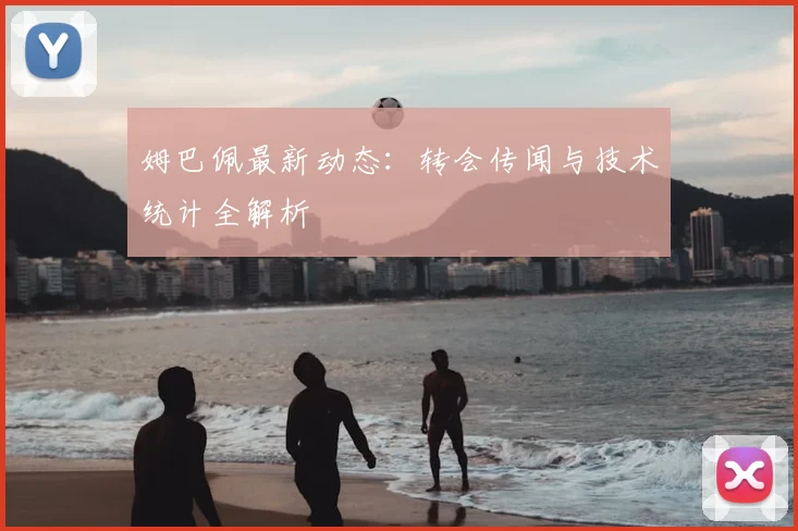 姆巴佩最新动态：转会传闻与技术统计全解析