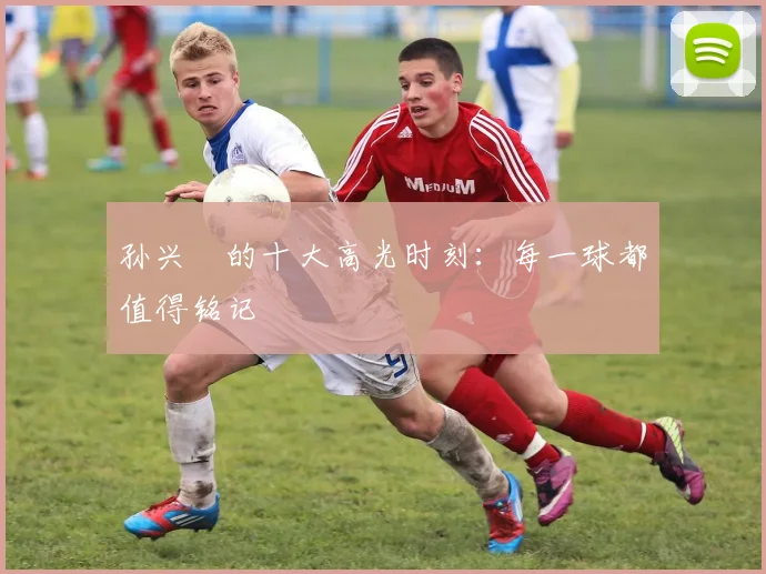孙兴慜的十大高光时刻:每一球都值得铭记