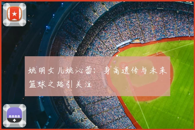 姚明女儿姚沁蕾:身高遗传与未来篮球之路引关注