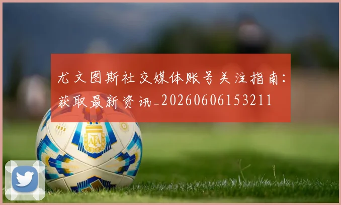 尤文图斯社交媒体账号关注指南:获取最新资讯_20260606153211