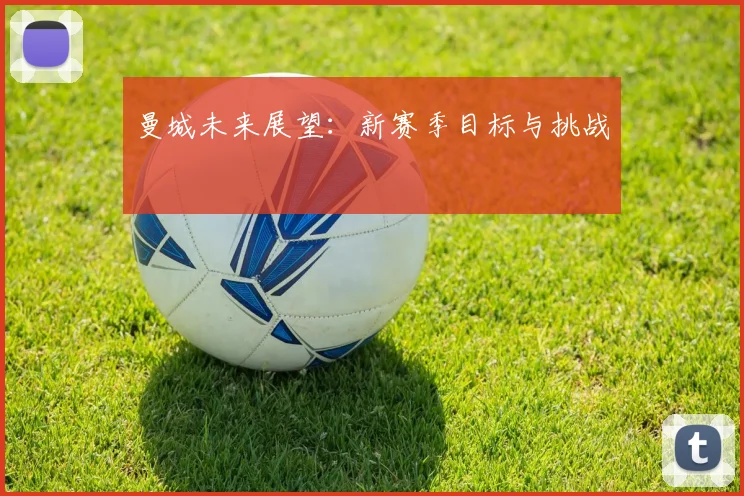 曼城未来展望:新赛季目标与挑战