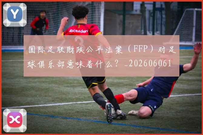 国际足联财政公平法案（FFP）对足球俱乐部意味着什么？_20260606153005