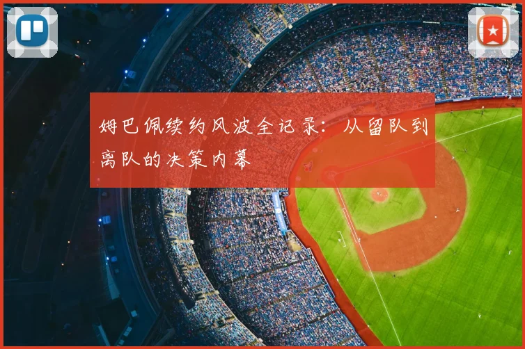 姆巴佩续约风波全记录:从留队到离队的决策内幕