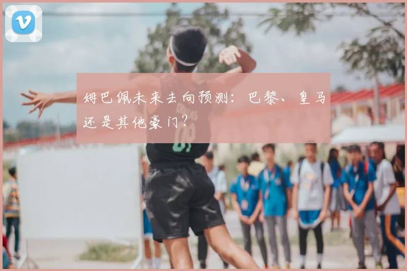 姆巴佩未来去向预测：巴黎、皇马还是其他豪门？