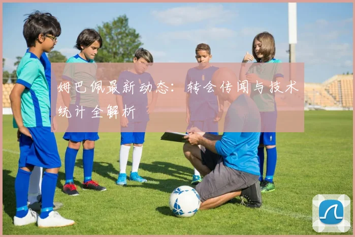 姆巴佩最新动态:转会传闻与技术统计全解析